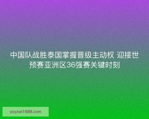 中国队战胜泰国掌握晋级主动权 迎接世预赛亚洲区36强赛关键时刻