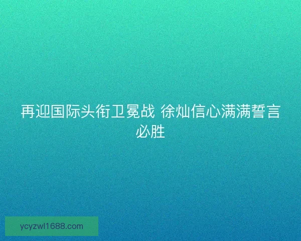 再迎国际头衔卫冕战 徐灿信心满满誓言必胜