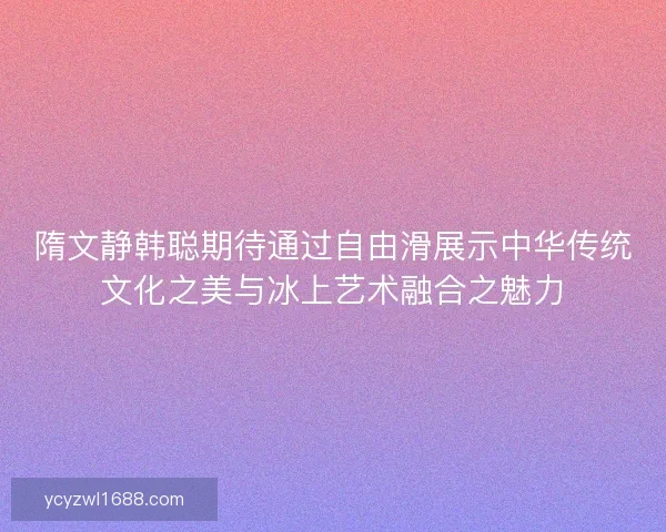 隋文静韩聪期待通过自由滑展示中华传统文化之美与冰上艺术融合之魅力