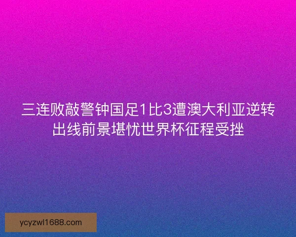 三连败敲警钟国足1比3遭澳大利亚逆转出线前景堪忧世界杯征程受挫