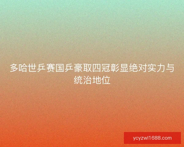 多哈世乒赛国乒豪取四冠彰显绝对实力与统治地位